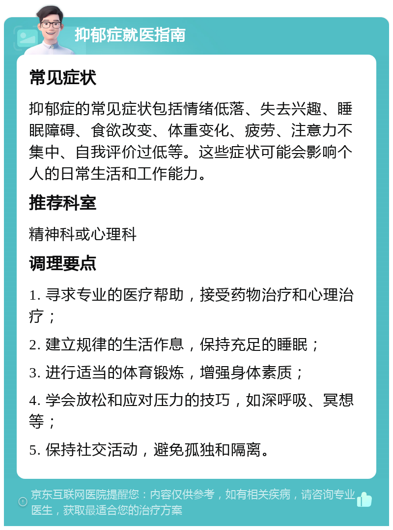 抑郁症就医指南 常见症状 抑郁症的常见症状包括情绪低落、失去兴趣、睡眠障碍、食欲改变、体重变化、疲劳、注意力不集中、自我评价过低等。这些症状可能会影响个人的日常生活和工作能力。 推荐科室 精神科或心理科 调理要点 1. 寻求专业的医疗帮助，接受药物治疗和心理治疗； 2. 建立规律的生活作息，保持充足的睡眠； 3. 进行适当的体育锻炼，增强身体素质； 4. 学会放松和应对压力的技巧，如深呼吸、冥想等； 5. 保持社交活动，避免孤独和隔离。