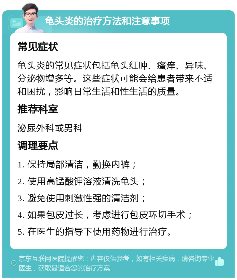 龟头炎的治疗方法和注意事项 常见症状 龟头炎的常见症状包括龟头红肿、瘙痒、异味、分泌物增多等。这些症状可能会给患者带来不适和困扰，影响日常生活和性生活的质量。 推荐科室 泌尿外科或男科 调理要点 1. 保持局部清洁，勤换内裤； 2. 使用高锰酸钾溶液清洗龟头； 3. 避免使用刺激性强的清洁剂； 4. 如果包皮过长，考虑进行包皮环切手术； 5. 在医生的指导下使用药物进行治疗。