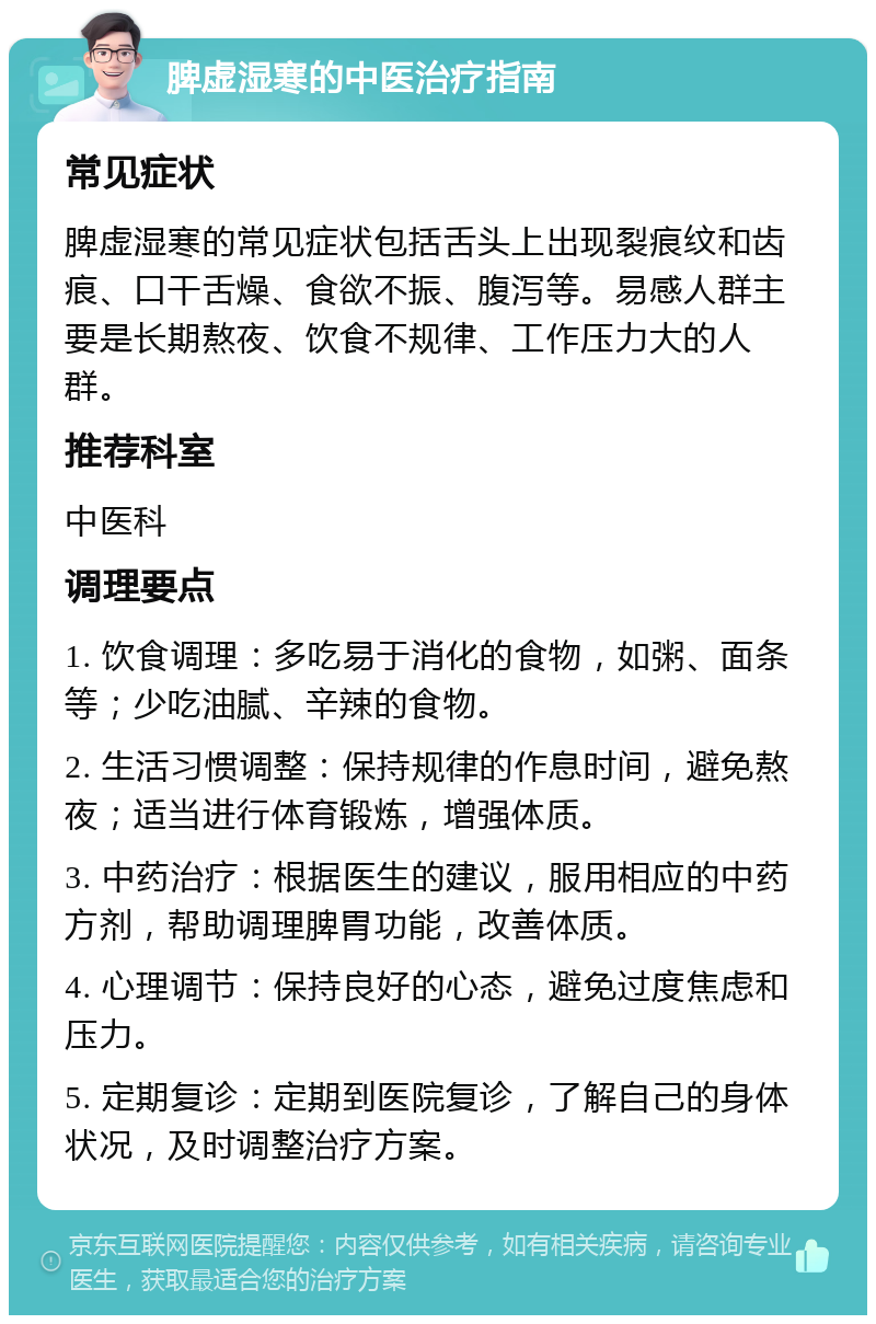 脾虚湿寒的中医治疗指南 常见症状 脾虚湿寒的常见症状包括舌头上出现裂痕纹和齿痕、口干舌燥、食欲不振、腹泻等。易感人群主要是长期熬夜、饮食不规律、工作压力大的人群。 推荐科室 中医科 调理要点 1. 饮食调理：多吃易于消化的食物，如粥、面条等；少吃油腻、辛辣的食物。 2. 生活习惯调整：保持规律的作息时间，避免熬夜；适当进行体育锻炼，增强体质。 3. 中药治疗：根据医生的建议，服用相应的中药方剂，帮助调理脾胃功能，改善体质。 4. 心理调节：保持良好的心态，避免过度焦虑和压力。 5. 定期复诊：定期到医院复诊，了解自己的身体状况，及时调整治疗方案。