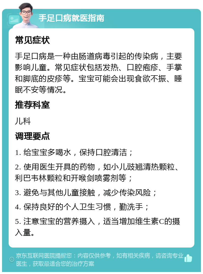 手足口病就医指南 常见症状 手足口病是一种由肠道病毒引起的传染病，主要影响儿童。常见症状包括发热、口腔疱疹、手掌和脚底的皮疹等。宝宝可能会出现食欲不振、睡眠不安等情况。 推荐科室 儿科 调理要点 1. 给宝宝多喝水，保持口腔清洁； 2. 使用医生开具的药物，如小儿豉翘清热颗粒、利巴韦林颗粒和开喉剑喷雾剂等； 3. 避免与其他儿童接触，减少传染风险； 4. 保持良好的个人卫生习惯，勤洗手； 5. 注意宝宝的营养摄入，适当增加维生素C的摄入量。