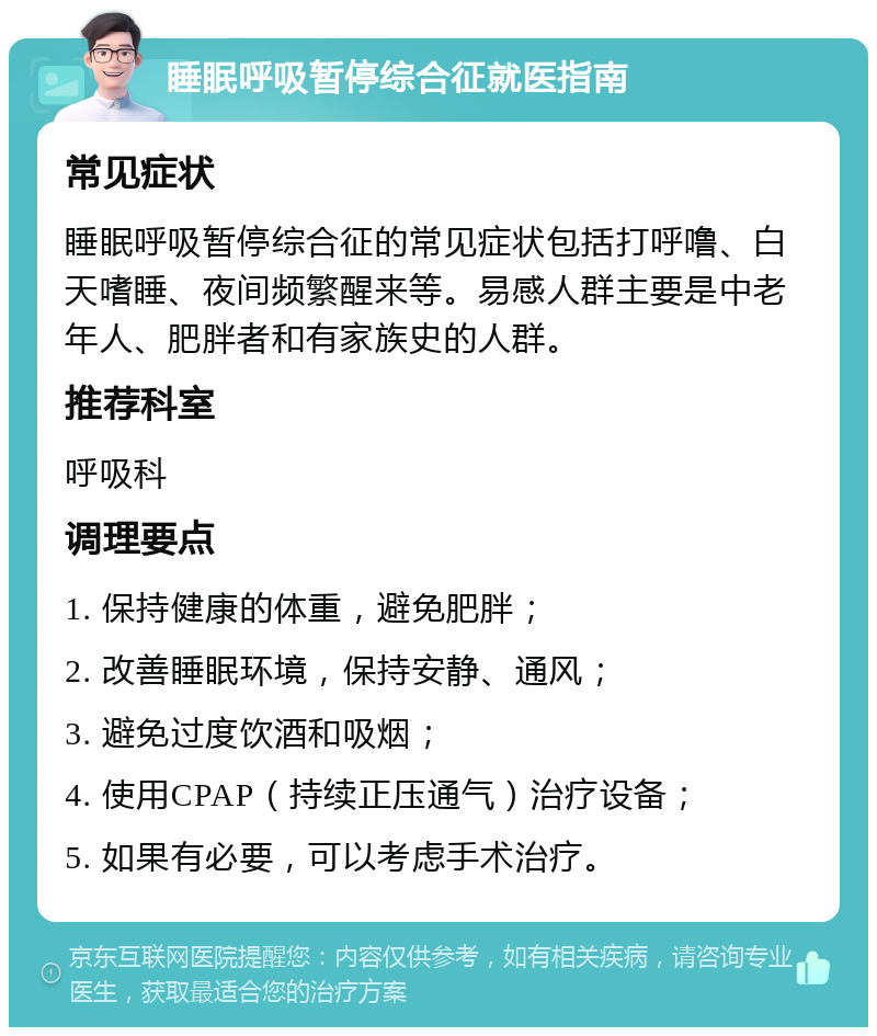 睡眠呼吸暂停综合征就医指南 常见症状 睡眠呼吸暂停综合征的常见症状包括打呼噜、白天嗜睡、夜间频繁醒来等。易感人群主要是中老年人、肥胖者和有家族史的人群。 推荐科室 呼吸科 调理要点 1. 保持健康的体重，避免肥胖； 2. 改善睡眠环境，保持安静、通风； 3. 避免过度饮酒和吸烟； 4. 使用CPAP（持续正压通气）治疗设备； 5. 如果有必要，可以考虑手术治疗。