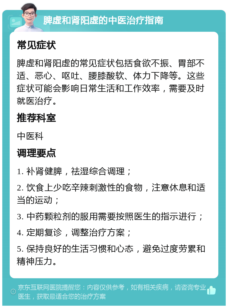 脾虚和肾阳虚的中医治疗指南 常见症状 脾虚和肾阳虚的常见症状包括食欲不振、胃部不适、恶心、呕吐、腰膝酸软、体力下降等。这些症状可能会影响日常生活和工作效率，需要及时就医治疗。 推荐科室 中医科 调理要点 1. 补肾健脾，祛湿综合调理； 2. 饮食上少吃辛辣刺激性的食物，注意休息和适当的运动； 3. 中药颗粒剂的服用需要按照医生的指示进行； 4. 定期复诊，调整治疗方案； 5. 保持良好的生活习惯和心态，避免过度劳累和精神压力。