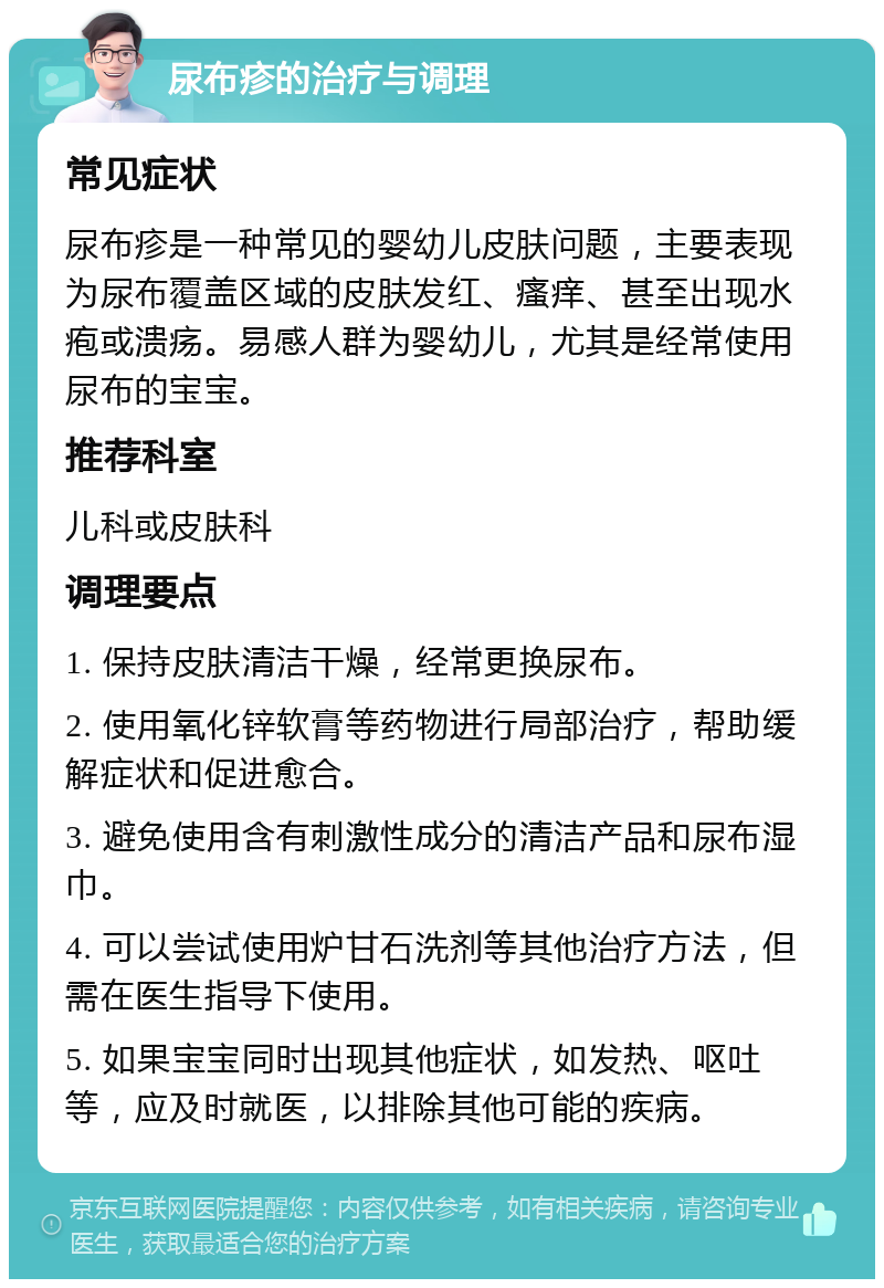 尿布疹的治疗与调理 常见症状 尿布疹是一种常见的婴幼儿皮肤问题，主要表现为尿布覆盖区域的皮肤发红、瘙痒、甚至出现水疱或溃疡。易感人群为婴幼儿，尤其是经常使用尿布的宝宝。 推荐科室 儿科或皮肤科 调理要点 1. 保持皮肤清洁干燥，经常更换尿布。 2. 使用氧化锌软膏等药物进行局部治疗，帮助缓解症状和促进愈合。 3. 避免使用含有刺激性成分的清洁产品和尿布湿巾。 4. 可以尝试使用炉甘石洗剂等其他治疗方法，但需在医生指导下使用。 5. 如果宝宝同时出现其他症状，如发热、呕吐等，应及时就医，以排除其他可能的疾病。