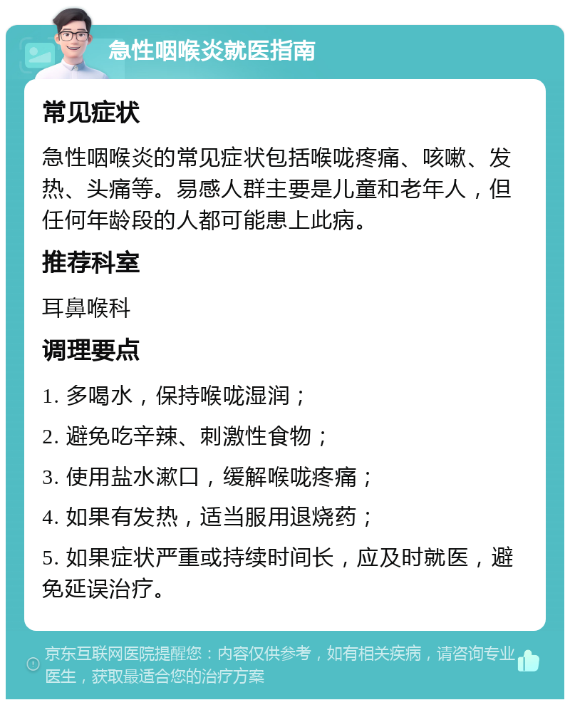 急性咽喉炎就医指南 常见症状 急性咽喉炎的常见症状包括喉咙疼痛、咳嗽、发热、头痛等。易感人群主要是儿童和老年人，但任何年龄段的人都可能患上此病。 推荐科室 耳鼻喉科 调理要点 1. 多喝水，保持喉咙湿润； 2. 避免吃辛辣、刺激性食物； 3. 使用盐水漱口，缓解喉咙疼痛； 4. 如果有发热，适当服用退烧药； 5. 如果症状严重或持续时间长，应及时就医，避免延误治疗。