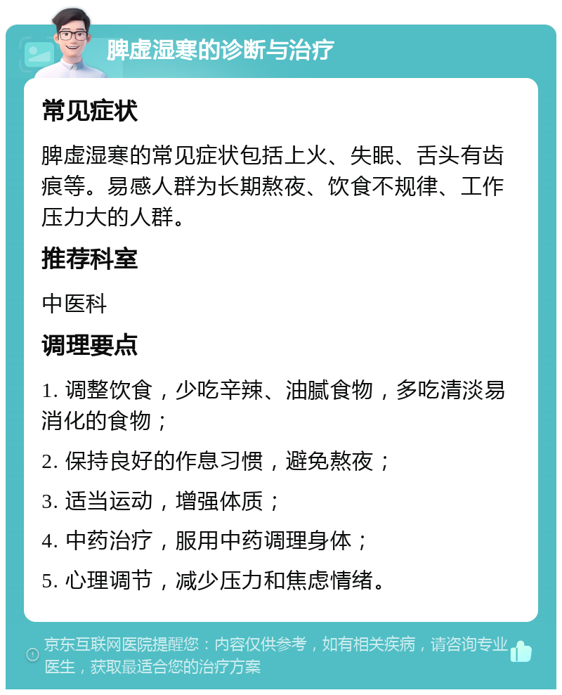 脾虚湿寒的诊断与治疗 常见症状 脾虚湿寒的常见症状包括上火、失眠、舌头有齿痕等。易感人群为长期熬夜、饮食不规律、工作压力大的人群。 推荐科室 中医科 调理要点 1. 调整饮食，少吃辛辣、油腻食物，多吃清淡易消化的食物； 2. 保持良好的作息习惯，避免熬夜； 3. 适当运动，增强体质； 4. 中药治疗，服用中药调理身体； 5. 心理调节，减少压力和焦虑情绪。