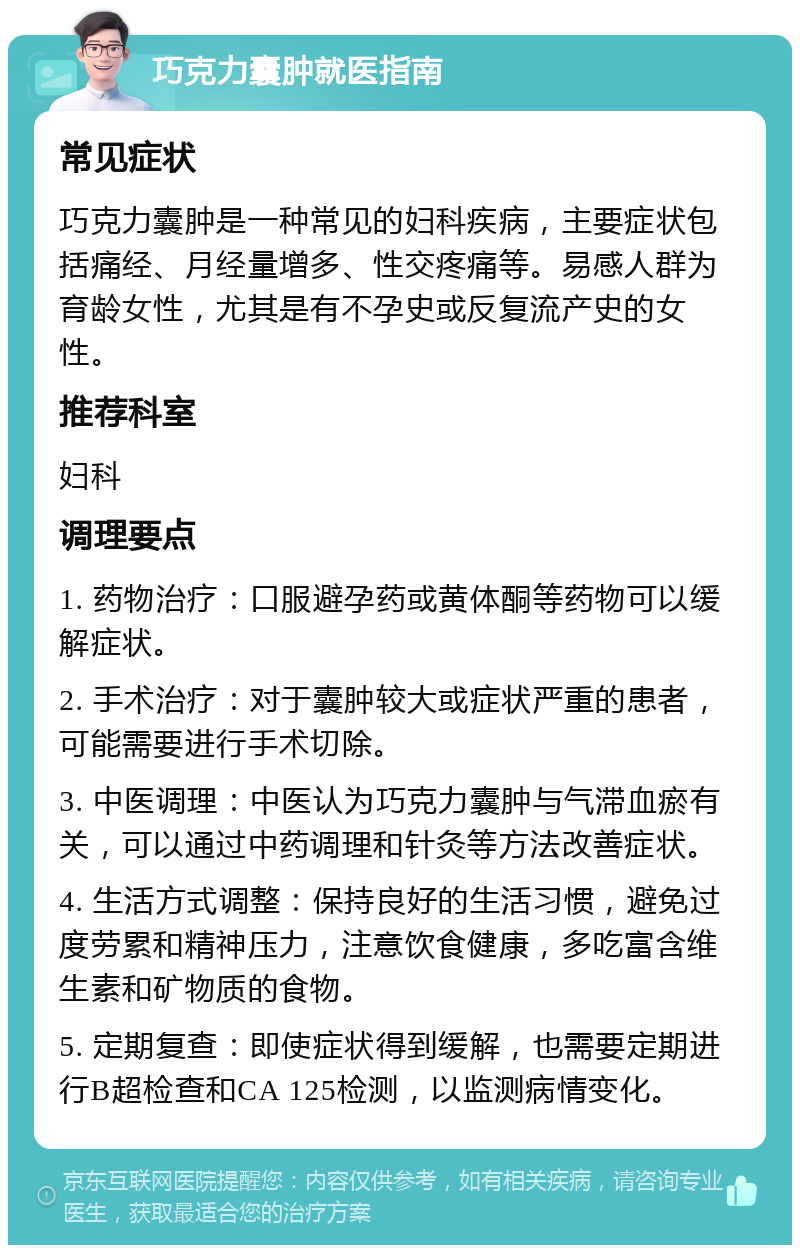 巧克力囊肿就医指南 常见症状 巧克力囊肿是一种常见的妇科疾病，主要症状包括痛经、月经量增多、性交疼痛等。易感人群为育龄女性，尤其是有不孕史或反复流产史的女性。 推荐科室 妇科 调理要点 1. 药物治疗：口服避孕药或黄体酮等药物可以缓解症状。 2. 手术治疗：对于囊肿较大或症状严重的患者，可能需要进行手术切除。 3. 中医调理：中医认为巧克力囊肿与气滞血瘀有关，可以通过中药调理和针灸等方法改善症状。 4. 生活方式调整：保持良好的生活习惯，避免过度劳累和精神压力，注意饮食健康，多吃富含维生素和矿物质的食物。 5. 定期复查：即使症状得到缓解，也需要定期进行B超检查和CA 125检测，以监测病情变化。