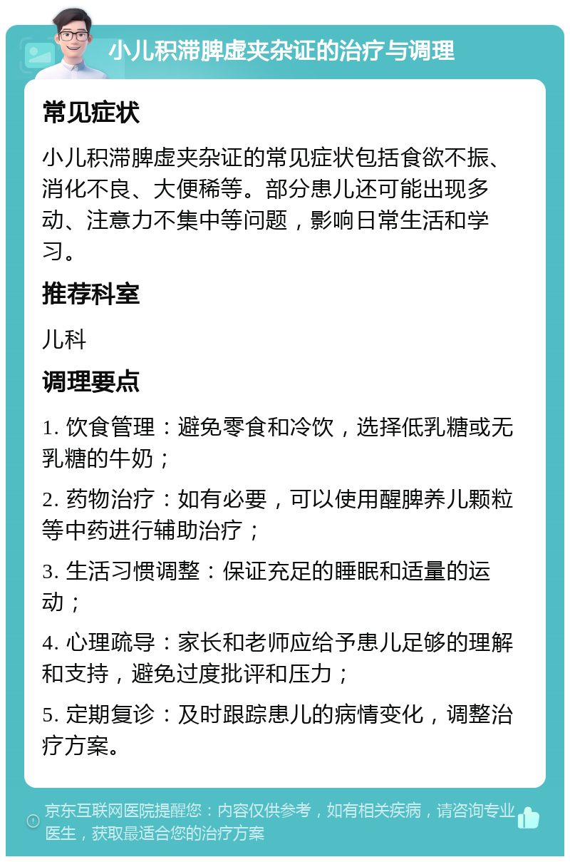 小儿积滞脾虚夹杂证的治疗与调理 常见症状 小儿积滞脾虚夹杂证的常见症状包括食欲不振、消化不良、大便稀等。部分患儿还可能出现多动、注意力不集中等问题，影响日常生活和学习。 推荐科室 儿科 调理要点 1. 饮食管理：避免零食和冷饮，选择低乳糖或无乳糖的牛奶； 2. 药物治疗：如有必要，可以使用醒脾养儿颗粒等中药进行辅助治疗； 3. 生活习惯调整：保证充足的睡眠和适量的运动； 4. 心理疏导：家长和老师应给予患儿足够的理解和支持，避免过度批评和压力； 5. 定期复诊：及时跟踪患儿的病情变化，调整治疗方案。