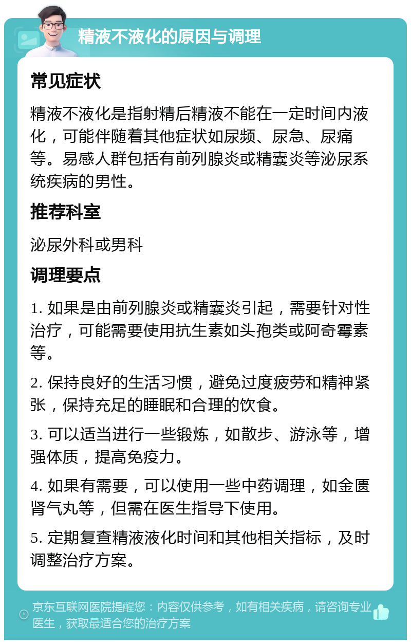 精液不液化的原因与调理 常见症状 精液不液化是指射精后精液不能在一定时间内液化，可能伴随着其他症状如尿频、尿急、尿痛等。易感人群包括有前列腺炎或精囊炎等泌尿系统疾病的男性。 推荐科室 泌尿外科或男科 调理要点 1. 如果是由前列腺炎或精囊炎引起，需要针对性治疗，可能需要使用抗生素如头孢类或阿奇霉素等。 2. 保持良好的生活习惯，避免过度疲劳和精神紧张，保持充足的睡眠和合理的饮食。 3. 可以适当进行一些锻炼，如散步、游泳等，增强体质，提高免疫力。 4. 如果有需要，可以使用一些中药调理，如金匮肾气丸等，但需在医生指导下使用。 5. 定期复查精液液化时间和其他相关指标，及时调整治疗方案。