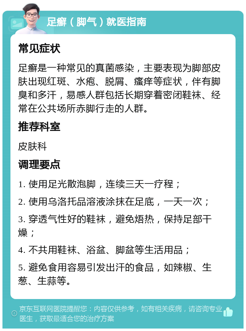 足癣（脚气）就医指南 常见症状 足癣是一种常见的真菌感染，主要表现为脚部皮肤出现红斑、水疱、脱屑、瘙痒等症状，伴有脚臭和多汗，易感人群包括长期穿着密闭鞋袜、经常在公共场所赤脚行走的人群。 推荐科室 皮肤科 调理要点 1. 使用足光散泡脚，连续三天一疗程； 2. 使用乌洛托品溶液涂抹在足底，一天一次； 3. 穿透气性好的鞋袜，避免焐热，保持足部干燥； 4. 不共用鞋袜、浴盆、脚盆等生活用品； 5. 避免食用容易引发出汗的食品，如辣椒、生葱、生蒜等。