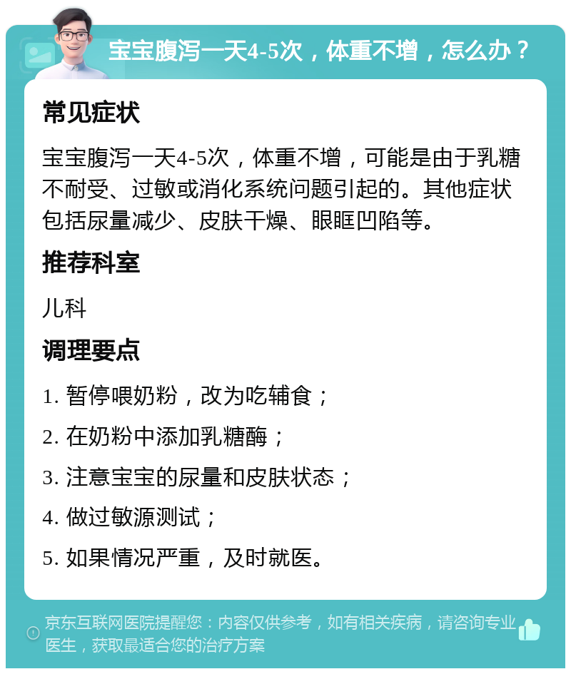 宝宝腹泻一天4-5次，体重不增，怎么办？ 常见症状 宝宝腹泻一天4-5次，体重不增，可能是由于乳糖不耐受、过敏或消化系统问题引起的。其他症状包括尿量减少、皮肤干燥、眼眶凹陷等。 推荐科室 儿科 调理要点 1. 暂停喂奶粉，改为吃辅食； 2. 在奶粉中添加乳糖酶； 3. 注意宝宝的尿量和皮肤状态； 4. 做过敏源测试； 5. 如果情况严重，及时就医。