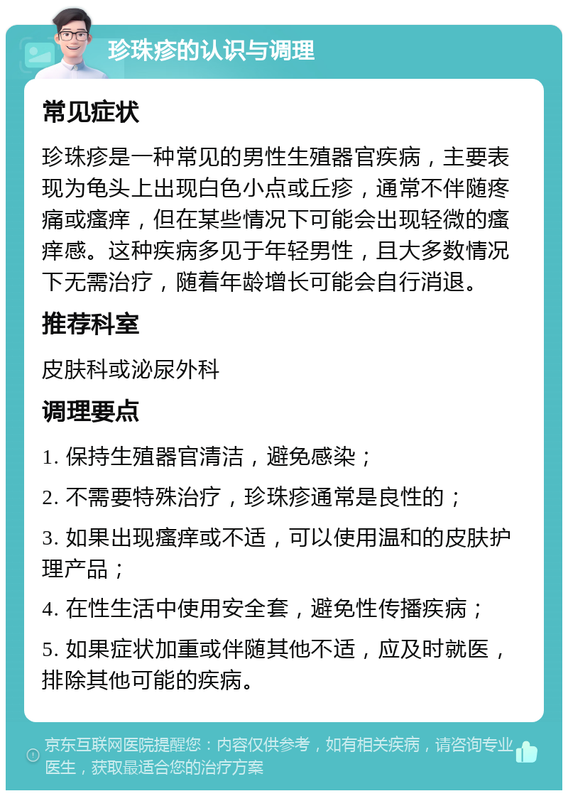 珍珠疹的认识与调理 常见症状 珍珠疹是一种常见的男性生殖器官疾病，主要表现为龟头上出现白色小点或丘疹，通常不伴随疼痛或瘙痒，但在某些情况下可能会出现轻微的瘙痒感。这种疾病多见于年轻男性，且大多数情况下无需治疗，随着年龄增长可能会自行消退。 推荐科室 皮肤科或泌尿外科 调理要点 1. 保持生殖器官清洁，避免感染； 2. 不需要特殊治疗，珍珠疹通常是良性的； 3. 如果出现瘙痒或不适，可以使用温和的皮肤护理产品； 4. 在性生活中使用安全套，避免性传播疾病； 5. 如果症状加重或伴随其他不适，应及时就医，排除其他可能的疾病。