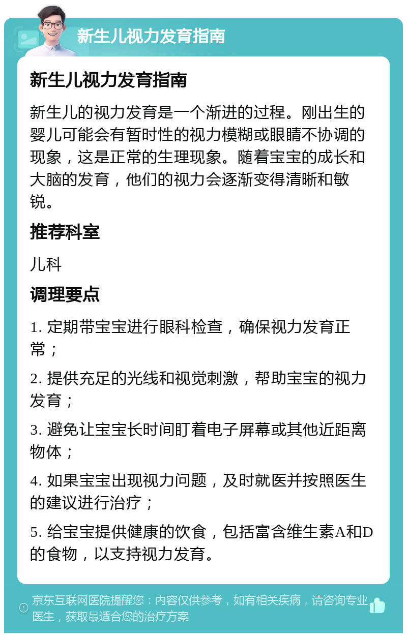 新生儿视力发育指南 新生儿视力发育指南 新生儿的视力发育是一个渐进的过程。刚出生的婴儿可能会有暂时性的视力模糊或眼睛不协调的现象，这是正常的生理现象。随着宝宝的成长和大脑的发育，他们的视力会逐渐变得清晰和敏锐。 推荐科室 儿科 调理要点 1. 定期带宝宝进行眼科检查，确保视力发育正常； 2. 提供充足的光线和视觉刺激，帮助宝宝的视力发育； 3. 避免让宝宝长时间盯着电子屏幕或其他近距离物体； 4. 如果宝宝出现视力问题，及时就医并按照医生的建议进行治疗； 5. 给宝宝提供健康的饮食，包括富含维生素A和D的食物，以支持视力发育。