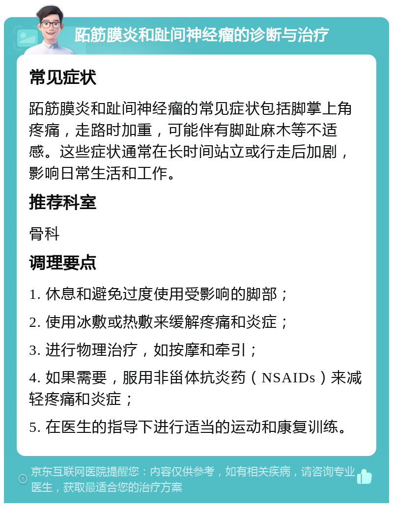 跖筋膜炎和趾间神经瘤的诊断与治疗 常见症状 跖筋膜炎和趾间神经瘤的常见症状包括脚掌上角疼痛，走路时加重，可能伴有脚趾麻木等不适感。这些症状通常在长时间站立或行走后加剧，影响日常生活和工作。 推荐科室 骨科 调理要点 1. 休息和避免过度使用受影响的脚部； 2. 使用冰敷或热敷来缓解疼痛和炎症； 3. 进行物理治疗，如按摩和牵引； 4. 如果需要，服用非甾体抗炎药（NSAIDs）来减轻疼痛和炎症； 5. 在医生的指导下进行适当的运动和康复训练。