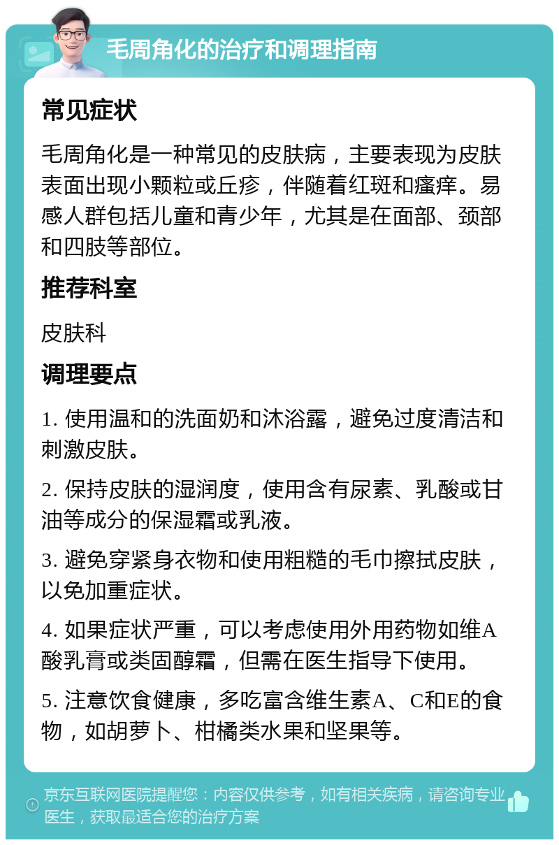 毛周角化的治疗和调理指南 常见症状 毛周角化是一种常见的皮肤病，主要表现为皮肤表面出现小颗粒或丘疹，伴随着红斑和瘙痒。易感人群包括儿童和青少年，尤其是在面部、颈部和四肢等部位。 推荐科室 皮肤科 调理要点 1. 使用温和的洗面奶和沐浴露，避免过度清洁和刺激皮肤。 2. 保持皮肤的湿润度，使用含有尿素、乳酸或甘油等成分的保湿霜或乳液。 3. 避免穿紧身衣物和使用粗糙的毛巾擦拭皮肤，以免加重症状。 4. 如果症状严重，可以考虑使用外用药物如维A酸乳膏或类固醇霜，但需在医生指导下使用。 5. 注意饮食健康，多吃富含维生素A、C和E的食物，如胡萝卜、柑橘类水果和坚果等。