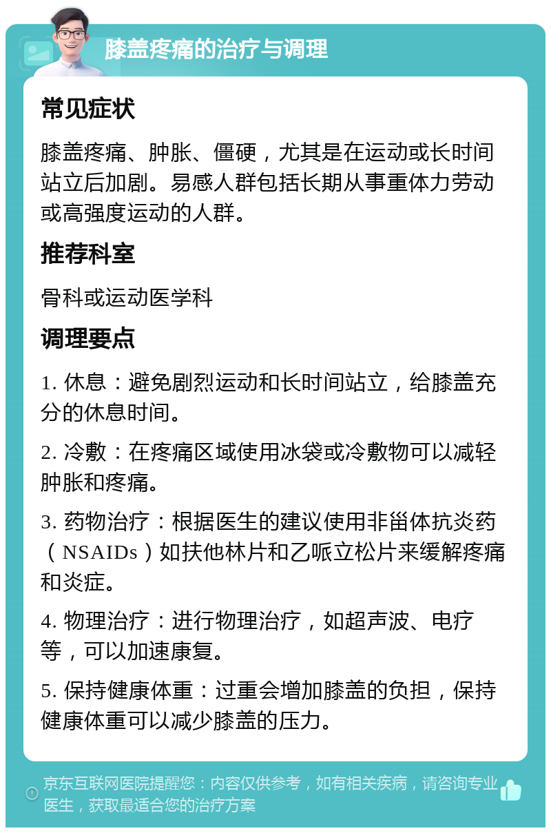 膝盖疼痛的治疗与调理 常见症状 膝盖疼痛、肿胀、僵硬，尤其是在运动或长时间站立后加剧。易感人群包括长期从事重体力劳动或高强度运动的人群。 推荐科室 骨科或运动医学科 调理要点 1. 休息：避免剧烈运动和长时间站立，给膝盖充分的休息时间。 2. 冷敷：在疼痛区域使用冰袋或冷敷物可以减轻肿胀和疼痛。 3. 药物治疗：根据医生的建议使用非甾体抗炎药（NSAIDs）如扶他林片和乙哌立松片来缓解疼痛和炎症。 4. 物理治疗：进行物理治疗，如超声波、电疗等，可以加速康复。 5. 保持健康体重：过重会增加膝盖的负担，保持健康体重可以减少膝盖的压力。