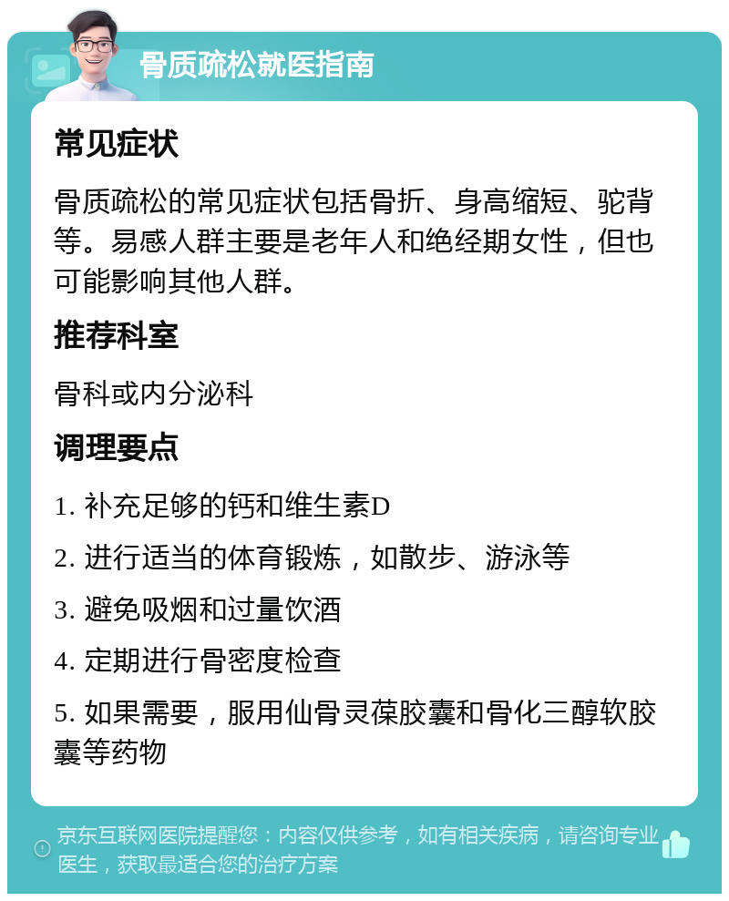 骨质疏松就医指南 常见症状 骨质疏松的常见症状包括骨折、身高缩短、驼背等。易感人群主要是老年人和绝经期女性，但也可能影响其他人群。 推荐科室 骨科或内分泌科 调理要点 1. 补充足够的钙和维生素D 2. 进行适当的体育锻炼，如散步、游泳等 3. 避免吸烟和过量饮酒 4. 定期进行骨密度检查 5. 如果需要，服用仙骨灵葆胶囊和骨化三醇软胶囊等药物