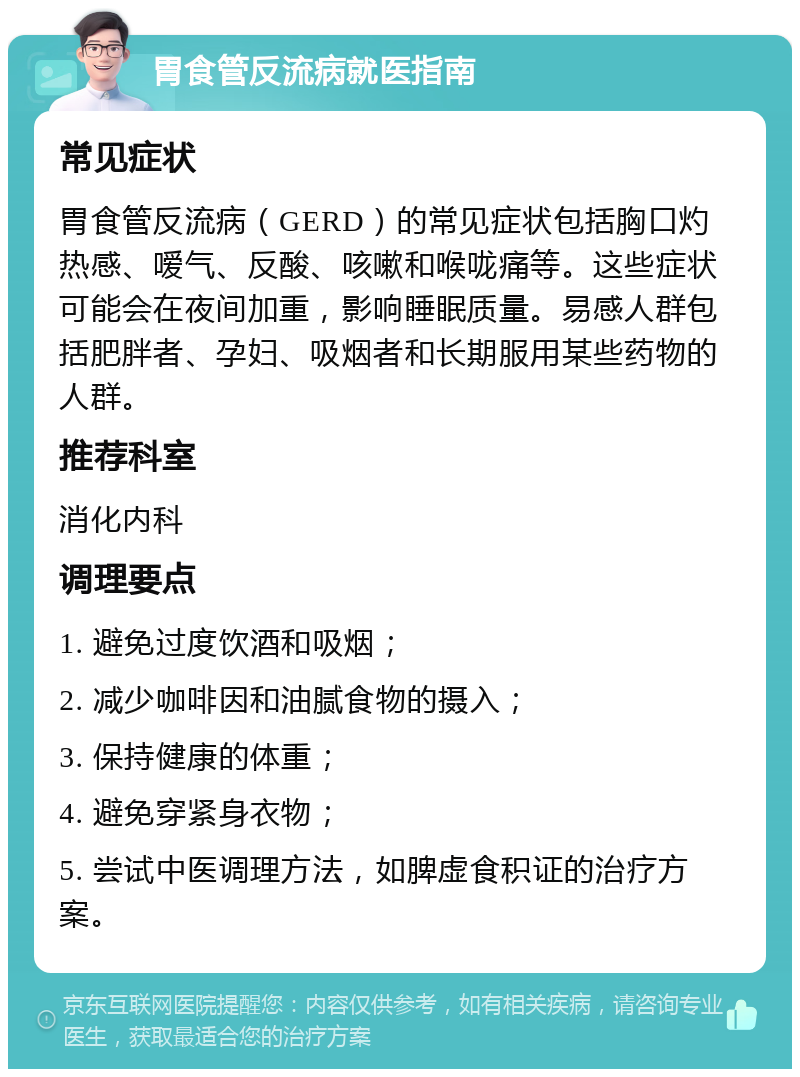 胃食管反流病就医指南 常见症状 胃食管反流病（GERD）的常见症状包括胸口灼热感、嗳气、反酸、咳嗽和喉咙痛等。这些症状可能会在夜间加重，影响睡眠质量。易感人群包括肥胖者、孕妇、吸烟者和长期服用某些药物的人群。 推荐科室 消化内科 调理要点 1. 避免过度饮酒和吸烟； 2. 减少咖啡因和油腻食物的摄入； 3. 保持健康的体重； 4. 避免穿紧身衣物； 5. 尝试中医调理方法，如脾虚食积证的治疗方案。