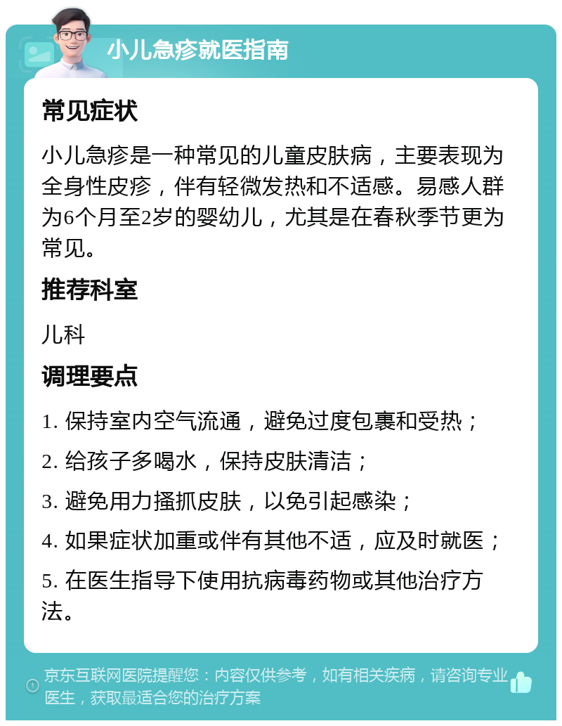 小儿急疹就医指南 常见症状 小儿急疹是一种常见的儿童皮肤病，主要表现为全身性皮疹，伴有轻微发热和不适感。易感人群为6个月至2岁的婴幼儿，尤其是在春秋季节更为常见。 推荐科室 儿科 调理要点 1. 保持室内空气流通，避免过度包裹和受热； 2. 给孩子多喝水，保持皮肤清洁； 3. 避免用力搔抓皮肤，以免引起感染； 4. 如果症状加重或伴有其他不适，应及时就医； 5. 在医生指导下使用抗病毒药物或其他治疗方法。