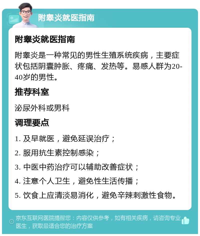 附睾炎就医指南 附睾炎就医指南 附睾炎是一种常见的男性生殖系统疾病，主要症状包括阴囊肿胀、疼痛、发热等。易感人群为20-40岁的男性。 推荐科室 泌尿外科或男科 调理要点 1. 及早就医，避免延误治疗； 2. 服用抗生素控制感染； 3. 中医中药治疗可以辅助改善症状； 4. 注意个人卫生，避免性生活传播； 5. 饮食上应清淡易消化，避免辛辣刺激性食物。