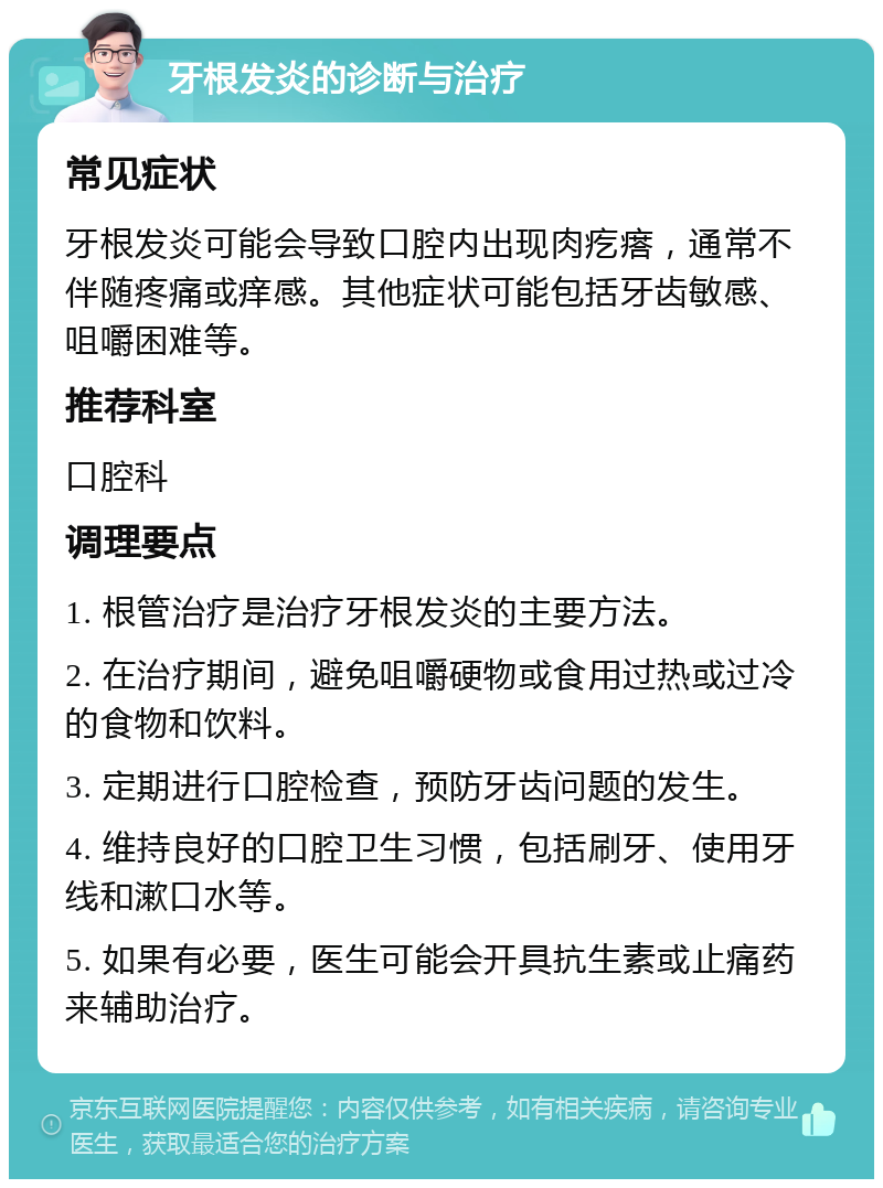 牙根发炎的诊断与治疗 常见症状 牙根发炎可能会导致口腔内出现肉疙瘩，通常不伴随疼痛或痒感。其他症状可能包括牙齿敏感、咀嚼困难等。 推荐科室 口腔科 调理要点 1. 根管治疗是治疗牙根发炎的主要方法。 2. 在治疗期间，避免咀嚼硬物或食用过热或过冷的食物和饮料。 3. 定期进行口腔检查，预防牙齿问题的发生。 4. 维持良好的口腔卫生习惯，包括刷牙、使用牙线和漱口水等。 5. 如果有必要，医生可能会开具抗生素或止痛药来辅助治疗。