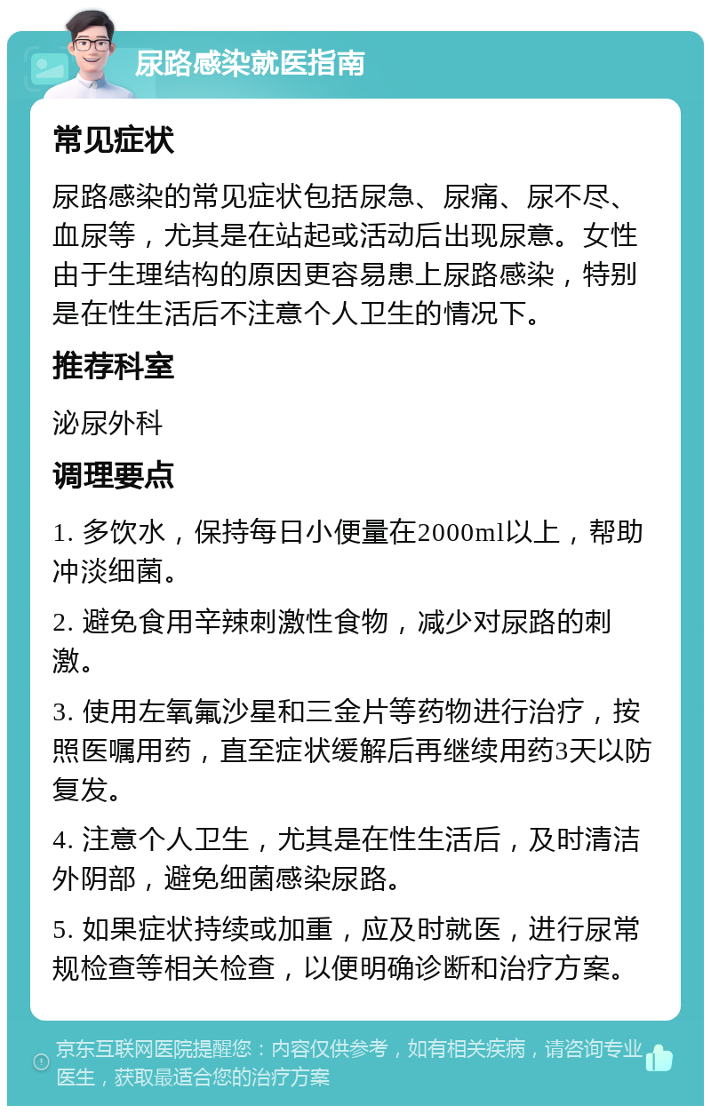 尿路感染就医指南 常见症状 尿路感染的常见症状包括尿急、尿痛、尿不尽、血尿等，尤其是在站起或活动后出现尿意。女性由于生理结构的原因更容易患上尿路感染，特别是在性生活后不注意个人卫生的情况下。 推荐科室 泌尿外科 调理要点 1. 多饮水，保持每日小便量在2000ml以上，帮助冲淡细菌。 2. 避免食用辛辣刺激性食物，减少对尿路的刺激。 3. 使用左氧氟沙星和三金片等药物进行治疗，按照医嘱用药，直至症状缓解后再继续用药3天以防复发。 4. 注意个人卫生，尤其是在性生活后，及时清洁外阴部，避免细菌感染尿路。 5. 如果症状持续或加重，应及时就医，进行尿常规检查等相关检查，以便明确诊断和治疗方案。