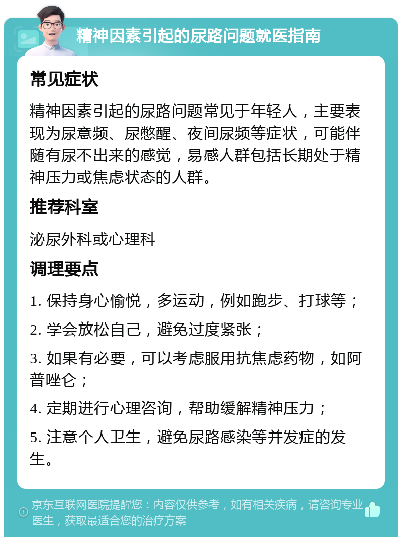 精神因素引起的尿路问题就医指南 常见症状 精神因素引起的尿路问题常见于年轻人，主要表现为尿意频、尿憋醒、夜间尿频等症状，可能伴随有尿不出来的感觉，易感人群包括长期处于精神压力或焦虑状态的人群。 推荐科室 泌尿外科或心理科 调理要点 1. 保持身心愉悦，多运动，例如跑步、打球等； 2. 学会放松自己，避免过度紧张； 3. 如果有必要，可以考虑服用抗焦虑药物，如阿普唑仑； 4. 定期进行心理咨询，帮助缓解精神压力； 5. 注意个人卫生，避免尿路感染等并发症的发生。