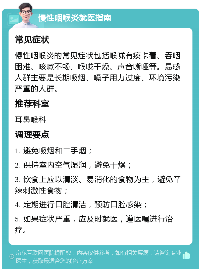 慢性咽喉炎就医指南 常见症状 慢性咽喉炎的常见症状包括喉咙有痰卡着、吞咽困难、咳嗽不畅、喉咙干燥、声音嘶哑等。易感人群主要是长期吸烟、嗓子用力过度、环境污染严重的人群。 推荐科室 耳鼻喉科 调理要点 1. 避免吸烟和二手烟； 2. 保持室内空气湿润，避免干燥； 3. 饮食上应以清淡、易消化的食物为主，避免辛辣刺激性食物； 4. 定期进行口腔清洁，预防口腔感染； 5. 如果症状严重，应及时就医，遵医嘱进行治疗。