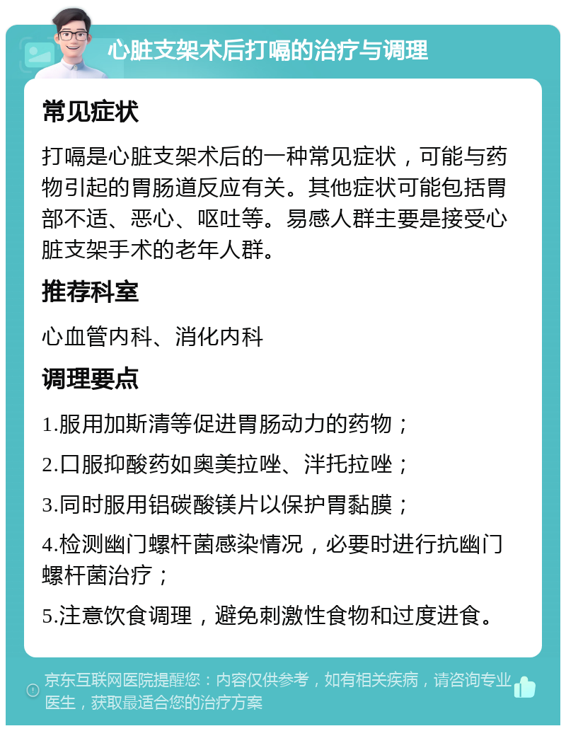 心脏支架术后打嗝的治疗与调理 常见症状 打嗝是心脏支架术后的一种常见症状，可能与药物引起的胃肠道反应有关。其他症状可能包括胃部不适、恶心、呕吐等。易感人群主要是接受心脏支架手术的老年人群。 推荐科室 心血管内科、消化内科 调理要点 1.服用加斯清等促进胃肠动力的药物； 2.口服抑酸药如奥美拉唑、泮托拉唑； 3.同时服用铝碳酸镁片以保护胃黏膜； 4.检测幽门螺杆菌感染情况，必要时进行抗幽门螺杆菌治疗； 5.注意饮食调理，避免刺激性食物和过度进食。