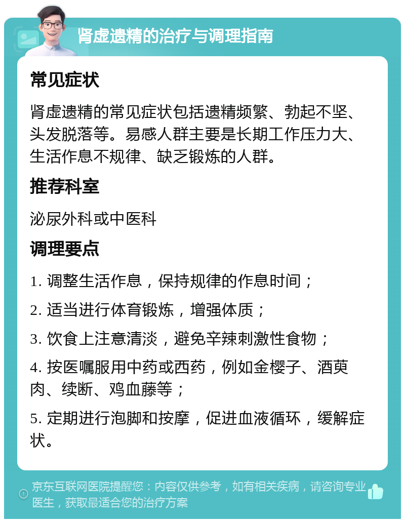 肾虚遗精的治疗与调理指南 常见症状 肾虚遗精的常见症状包括遗精频繁、勃起不坚、头发脱落等。易感人群主要是长期工作压力大、生活作息不规律、缺乏锻炼的人群。 推荐科室 泌尿外科或中医科 调理要点 1. 调整生活作息，保持规律的作息时间； 2. 适当进行体育锻炼，增强体质； 3. 饮食上注意清淡，避免辛辣刺激性食物； 4. 按医嘱服用中药或西药，例如金樱子、酒萸肉、续断、鸡血藤等； 5. 定期进行泡脚和按摩，促进血液循环，缓解症状。