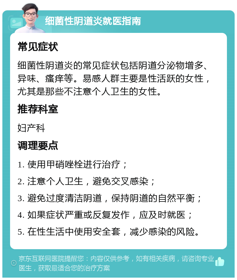 细菌性阴道炎就医指南 常见症状 细菌性阴道炎的常见症状包括阴道分泌物增多、异味、瘙痒等。易感人群主要是性活跃的女性，尤其是那些不注意个人卫生的女性。 推荐科室 妇产科 调理要点 1. 使用甲硝唑栓进行治疗； 2. 注意个人卫生，避免交叉感染； 3. 避免过度清洁阴道，保持阴道的自然平衡； 4. 如果症状严重或反复发作，应及时就医； 5. 在性生活中使用安全套，减少感染的风险。