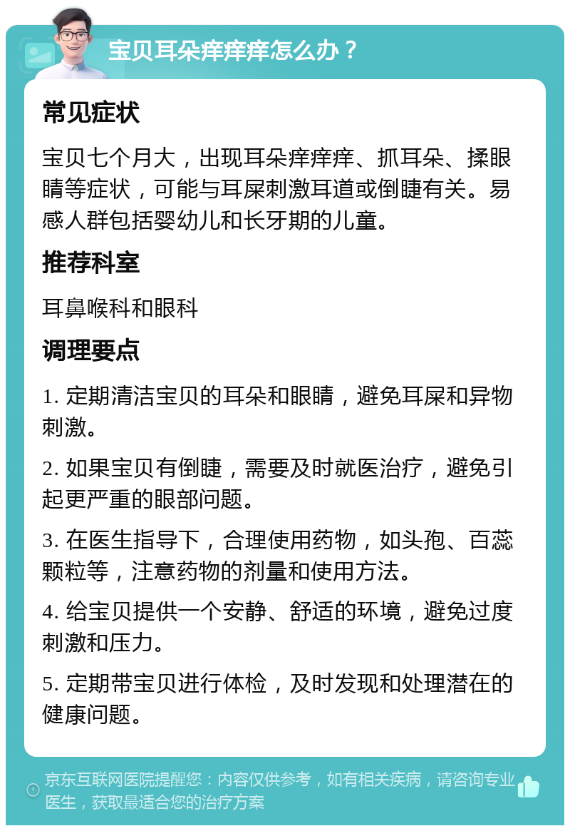 宝贝耳朵痒痒痒怎么办？ 常见症状 宝贝七个月大，出现耳朵痒痒痒、抓耳朵、揉眼睛等症状，可能与耳屎刺激耳道或倒睫有关。易感人群包括婴幼儿和长牙期的儿童。 推荐科室 耳鼻喉科和眼科 调理要点 1. 定期清洁宝贝的耳朵和眼睛，避免耳屎和异物刺激。 2. 如果宝贝有倒睫，需要及时就医治疗，避免引起更严重的眼部问题。 3. 在医生指导下，合理使用药物，如头孢、百蕊颗粒等，注意药物的剂量和使用方法。 4. 给宝贝提供一个安静、舒适的环境，避免过度刺激和压力。 5. 定期带宝贝进行体检，及时发现和处理潜在的健康问题。