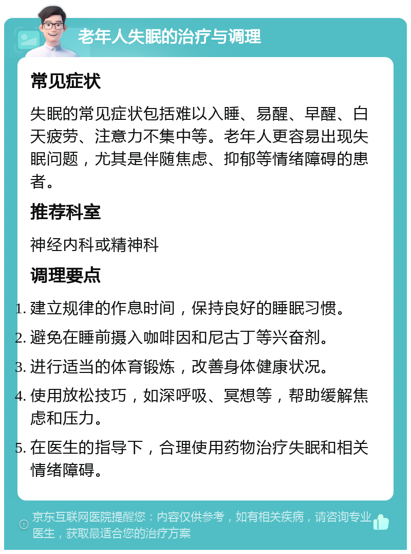 老年人失眠的治疗与调理 常见症状 失眠的常见症状包括难以入睡、易醒、早醒、白天疲劳、注意力不集中等。老年人更容易出现失眠问题，尤其是伴随焦虑、抑郁等情绪障碍的患者。 推荐科室 神经内科或精神科 调理要点 建立规律的作息时间，保持良好的睡眠习惯。 避免在睡前摄入咖啡因和尼古丁等兴奋剂。 进行适当的体育锻炼，改善身体健康状况。 使用放松技巧，如深呼吸、冥想等，帮助缓解焦虑和压力。 在医生的指导下，合理使用药物治疗失眠和相关情绪障碍。