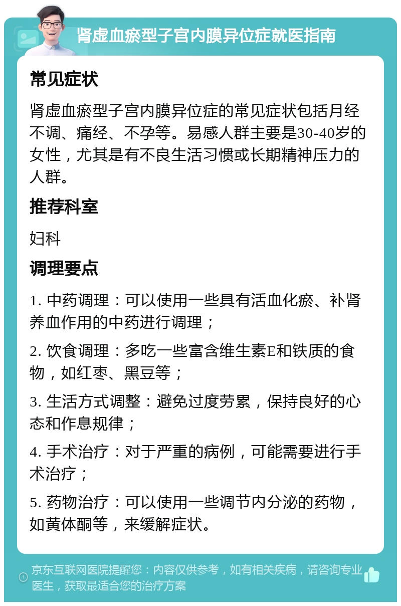 肾虚血瘀型子宫内膜异位症就医指南 常见症状 肾虚血瘀型子宫内膜异位症的常见症状包括月经不调、痛经、不孕等。易感人群主要是30-40岁的女性，尤其是有不良生活习惯或长期精神压力的人群。 推荐科室 妇科 调理要点 1. 中药调理：可以使用一些具有活血化瘀、补肾养血作用的中药进行调理； 2. 饮食调理：多吃一些富含维生素E和铁质的食物，如红枣、黑豆等； 3. 生活方式调整：避免过度劳累，保持良好的心态和作息规律； 4. 手术治疗：对于严重的病例，可能需要进行手术治疗； 5. 药物治疗：可以使用一些调节内分泌的药物，如黄体酮等，来缓解症状。