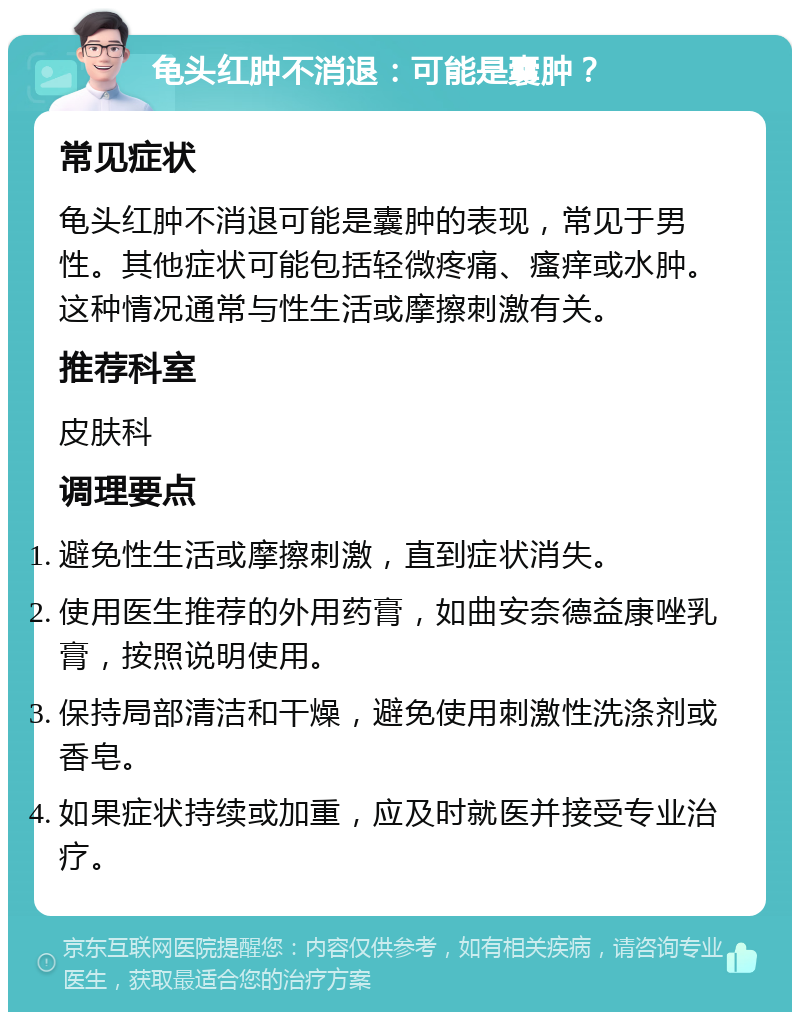 龟头红肿不消退：可能是囊肿？ 常见症状 龟头红肿不消退可能是囊肿的表现，常见于男性。其他症状可能包括轻微疼痛、瘙痒或水肿。这种情况通常与性生活或摩擦刺激有关。 推荐科室 皮肤科 调理要点 避免性生活或摩擦刺激，直到症状消失。 使用医生推荐的外用药膏，如曲安奈德益康唑乳膏，按照说明使用。 保持局部清洁和干燥，避免使用刺激性洗涤剂或香皂。 如果症状持续或加重，应及时就医并接受专业治疗。