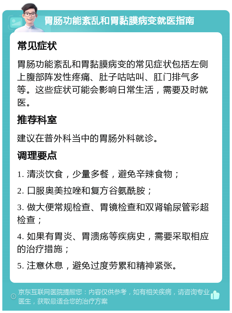 胃肠功能紊乱和胃黏膜病变就医指南 常见症状 胃肠功能紊乱和胃黏膜病变的常见症状包括左侧上腹部阵发性疼痛、肚子咕咕叫、肛门排气多等。这些症状可能会影响日常生活，需要及时就医。 推荐科室 建议在普外科当中的胃肠外科就诊。 调理要点 1. 清淡饮食，少量多餐，避免辛辣食物； 2. 口服奥美拉唑和复方谷氨酰胺； 3. 做大便常规检查、胃镜检查和双肾输尿管彩超检查； 4. 如果有胃炎、胃溃疡等疾病史，需要采取相应的治疗措施； 5. 注意休息，避免过度劳累和精神紧张。