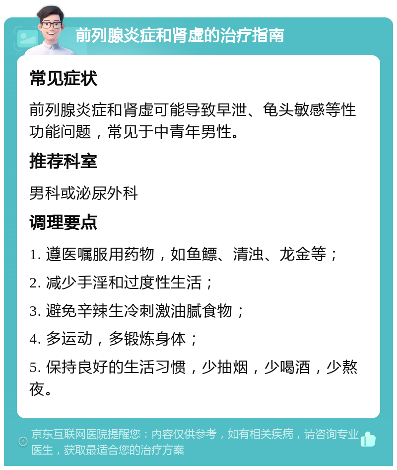 前列腺炎症和肾虚的治疗指南 常见症状 前列腺炎症和肾虚可能导致早泄、龟头敏感等性功能问题，常见于中青年男性。 推荐科室 男科或泌尿外科 调理要点 1. 遵医嘱服用药物，如鱼鳔、清浊、龙金等； 2. 减少手淫和过度性生活； 3. 避免辛辣生冷刺激油腻食物； 4. 多运动，多锻炼身体； 5. 保持良好的生活习惯，少抽烟，少喝酒，少熬夜。