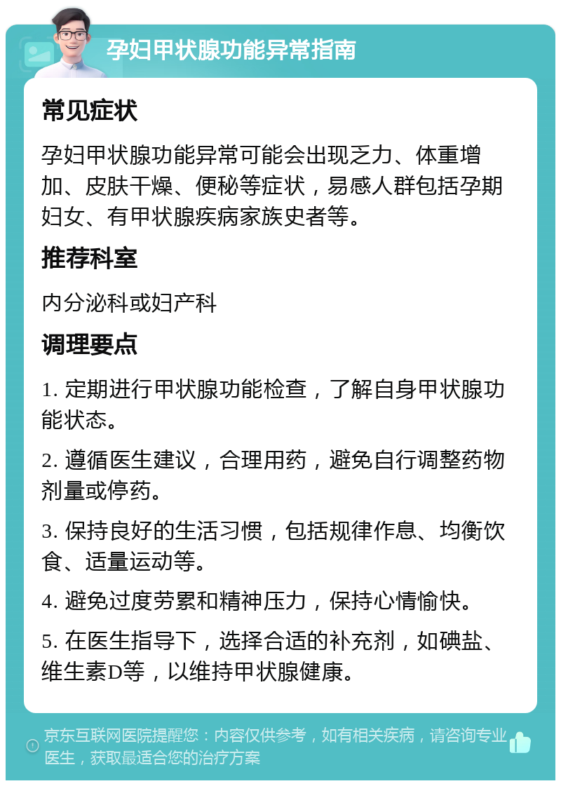 孕妇甲状腺功能异常指南 常见症状 孕妇甲状腺功能异常可能会出现乏力、体重增加、皮肤干燥、便秘等症状，易感人群包括孕期妇女、有甲状腺疾病家族史者等。 推荐科室 内分泌科或妇产科 调理要点 1. 定期进行甲状腺功能检查，了解自身甲状腺功能状态。 2. 遵循医生建议，合理用药，避免自行调整药物剂量或停药。 3. 保持良好的生活习惯，包括规律作息、均衡饮食、适量运动等。 4. 避免过度劳累和精神压力，保持心情愉快。 5. 在医生指导下，选择合适的补充剂，如碘盐、维生素D等，以维持甲状腺健康。