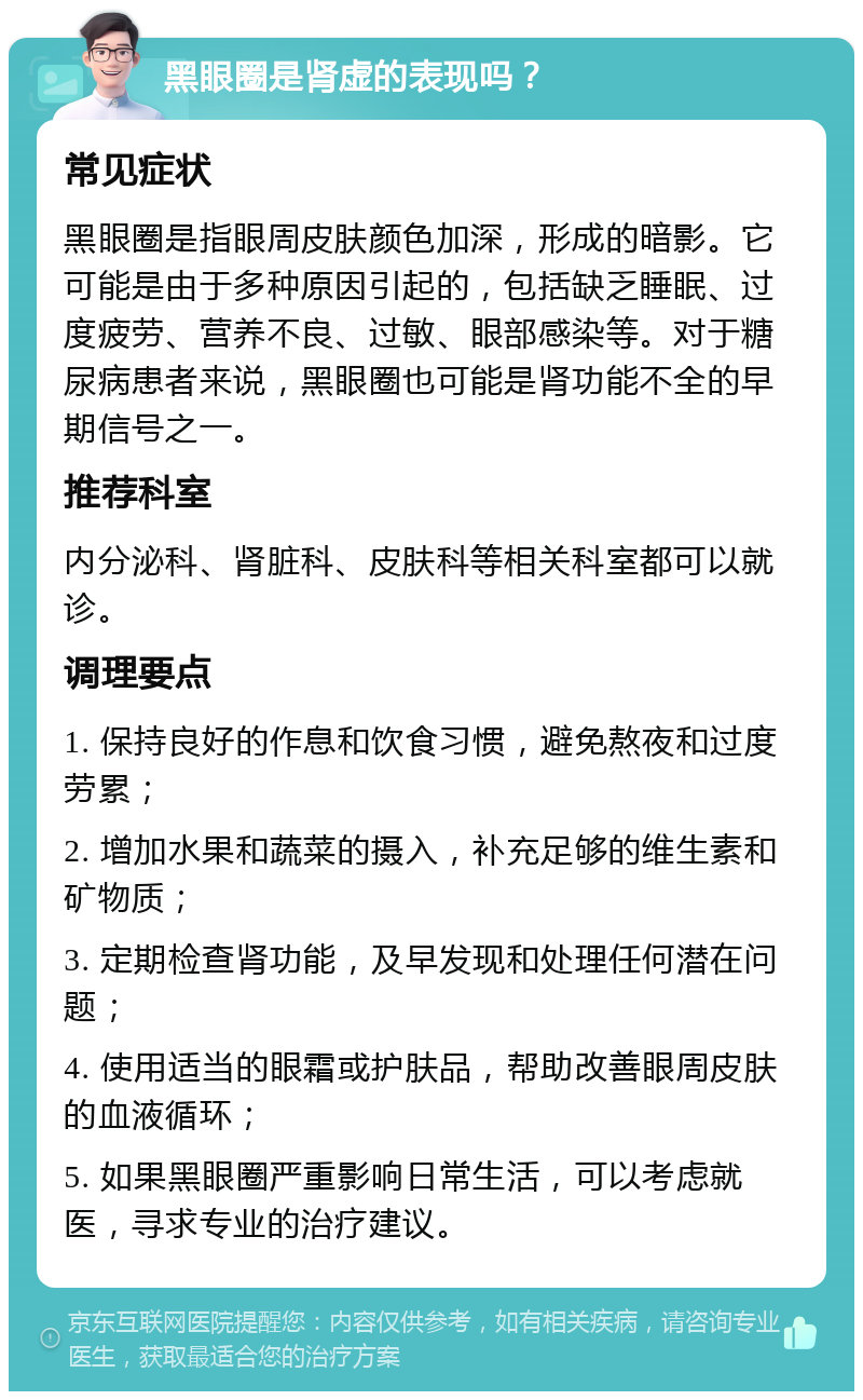 黑眼圈是肾虚的表现吗？ 常见症状 黑眼圈是指眼周皮肤颜色加深，形成的暗影。它可能是由于多种原因引起的，包括缺乏睡眠、过度疲劳、营养不良、过敏、眼部感染等。对于糖尿病患者来说，黑眼圈也可能是肾功能不全的早期信号之一。 推荐科室 内分泌科、肾脏科、皮肤科等相关科室都可以就诊。 调理要点 1. 保持良好的作息和饮食习惯，避免熬夜和过度劳累； 2. 增加水果和蔬菜的摄入，补充足够的维生素和矿物质； 3. 定期检查肾功能，及早发现和处理任何潜在问题； 4. 使用适当的眼霜或护肤品，帮助改善眼周皮肤的血液循环； 5. 如果黑眼圈严重影响日常生活，可以考虑就医，寻求专业的治疗建议。