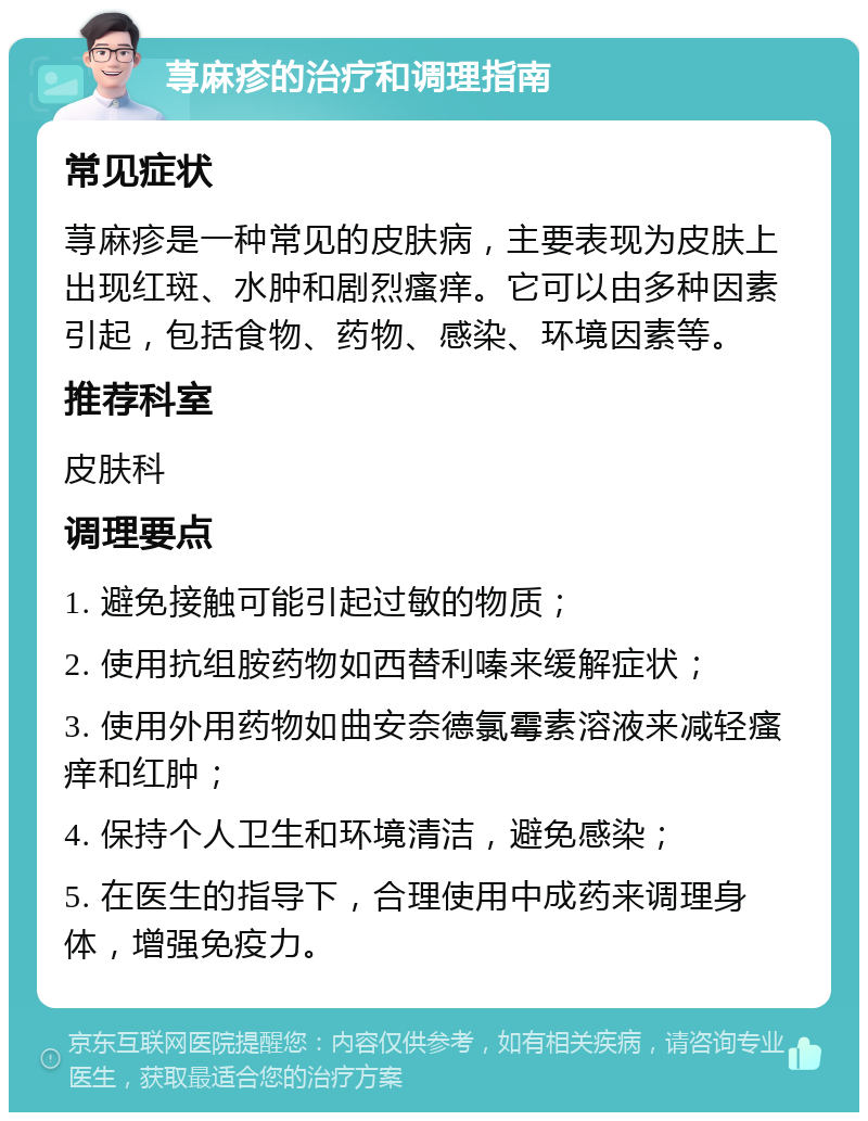 荨麻疹的治疗和调理指南 常见症状 荨麻疹是一种常见的皮肤病，主要表现为皮肤上出现红斑、水肿和剧烈瘙痒。它可以由多种因素引起，包括食物、药物、感染、环境因素等。 推荐科室 皮肤科 调理要点 1. 避免接触可能引起过敏的物质； 2. 使用抗组胺药物如西替利嗪来缓解症状； 3. 使用外用药物如曲安奈德氯霉素溶液来减轻瘙痒和红肿； 4. 保持个人卫生和环境清洁，避免感染； 5. 在医生的指导下，合理使用中成药来调理身体，增强免疫力。