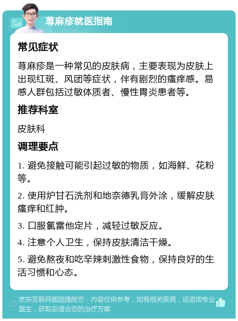 荨麻疹就医指南 常见症状 荨麻疹是一种常见的皮肤病，主要表现为皮肤上出现红斑、风团等症状，伴有剧烈的瘙痒感。易感人群包括过敏体质者、慢性胃炎患者等。 推荐科室 皮肤科 调理要点 1. 避免接触可能引起过敏的物质，如海鲜、花粉等。 2. 使用炉甘石洗剂和地奈德乳膏外涂，缓解皮肤瘙痒和红肿。 3. 口服氯雷他定片，减轻过敏反应。 4. 注意个人卫生，保持皮肤清洁干燥。 5. 避免熬夜和吃辛辣刺激性食物，保持良好的生活习惯和心态。