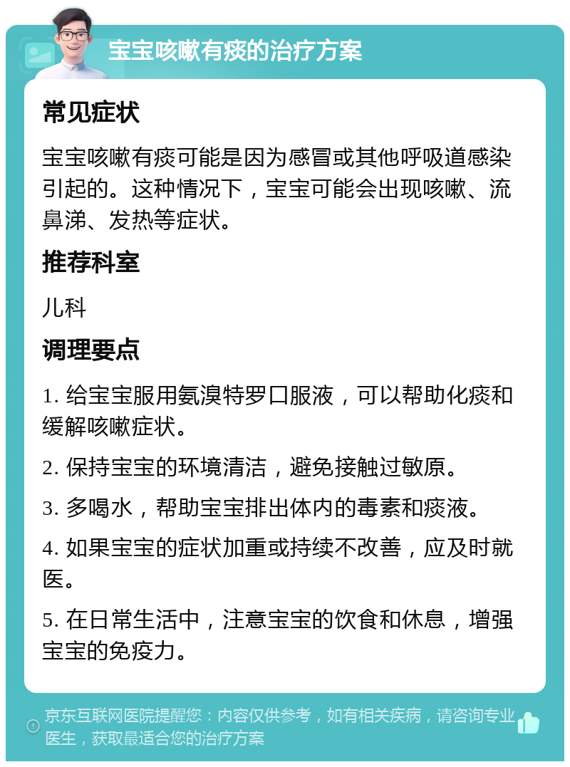 宝宝咳嗽有痰的治疗方案 常见症状 宝宝咳嗽有痰可能是因为感冒或其他呼吸道感染引起的。这种情况下，宝宝可能会出现咳嗽、流鼻涕、发热等症状。 推荐科室 儿科 调理要点 1. 给宝宝服用氨溴特罗口服液，可以帮助化痰和缓解咳嗽症状。 2. 保持宝宝的环境清洁，避免接触过敏原。 3. 多喝水，帮助宝宝排出体内的毒素和痰液。 4. 如果宝宝的症状加重或持续不改善，应及时就医。 5. 在日常生活中，注意宝宝的饮食和休息，增强宝宝的免疫力。