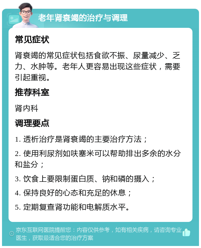 老年肾衰竭的治疗与调理 常见症状 肾衰竭的常见症状包括食欲不振、尿量减少、乏力、水肿等。老年人更容易出现这些症状，需要引起重视。 推荐科室 肾内科 调理要点 1. 透析治疗是肾衰竭的主要治疗方法； 2. 使用利尿剂如呋塞米可以帮助排出多余的水分和盐分； 3. 饮食上要限制蛋白质、钠和磷的摄入； 4. 保持良好的心态和充足的休息； 5. 定期复查肾功能和电解质水平。