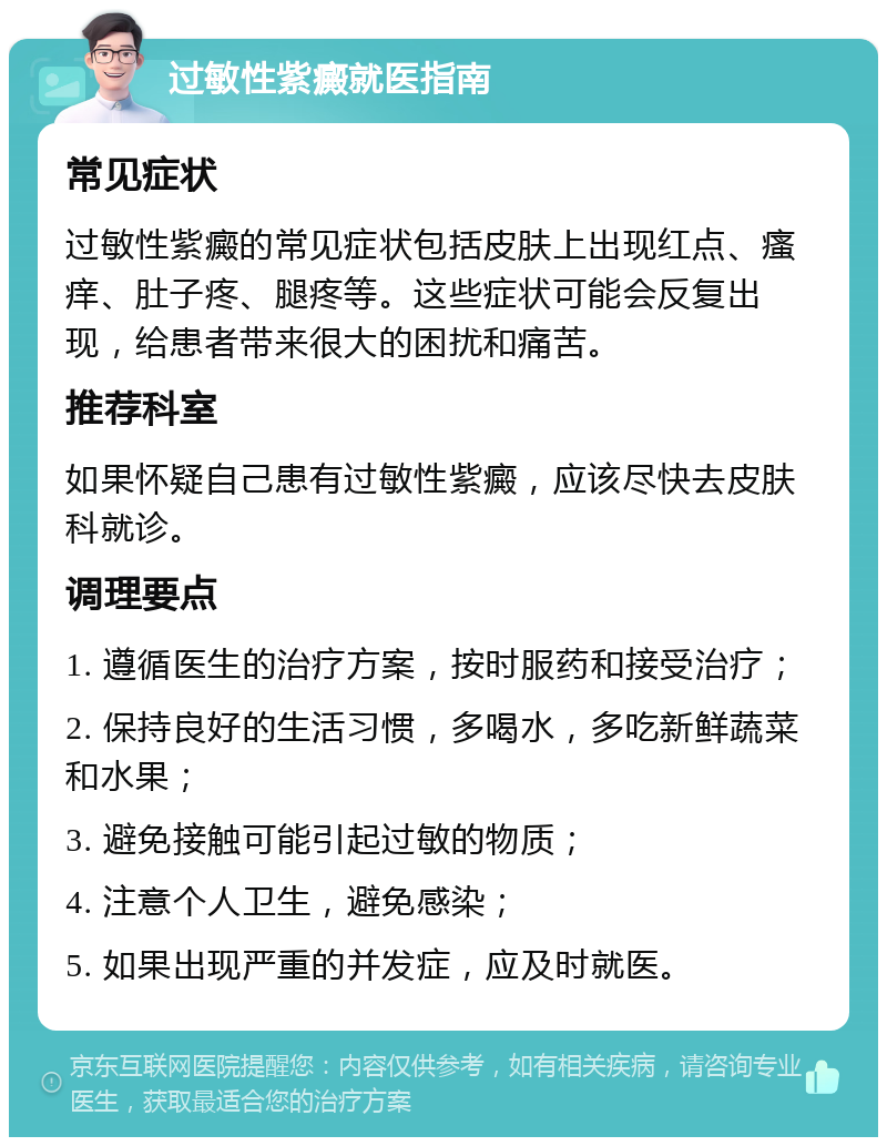 过敏性紫癜就医指南 常见症状 过敏性紫癜的常见症状包括皮肤上出现红点、瘙痒、肚子疼、腿疼等。这些症状可能会反复出现，给患者带来很大的困扰和痛苦。 推荐科室 如果怀疑自己患有过敏性紫癜，应该尽快去皮肤科就诊。 调理要点 1. 遵循医生的治疗方案，按时服药和接受治疗； 2. 保持良好的生活习惯，多喝水，多吃新鲜蔬菜和水果； 3. 避免接触可能引起过敏的物质； 4. 注意个人卫生，避免感染； 5. 如果出现严重的并发症，应及时就医。