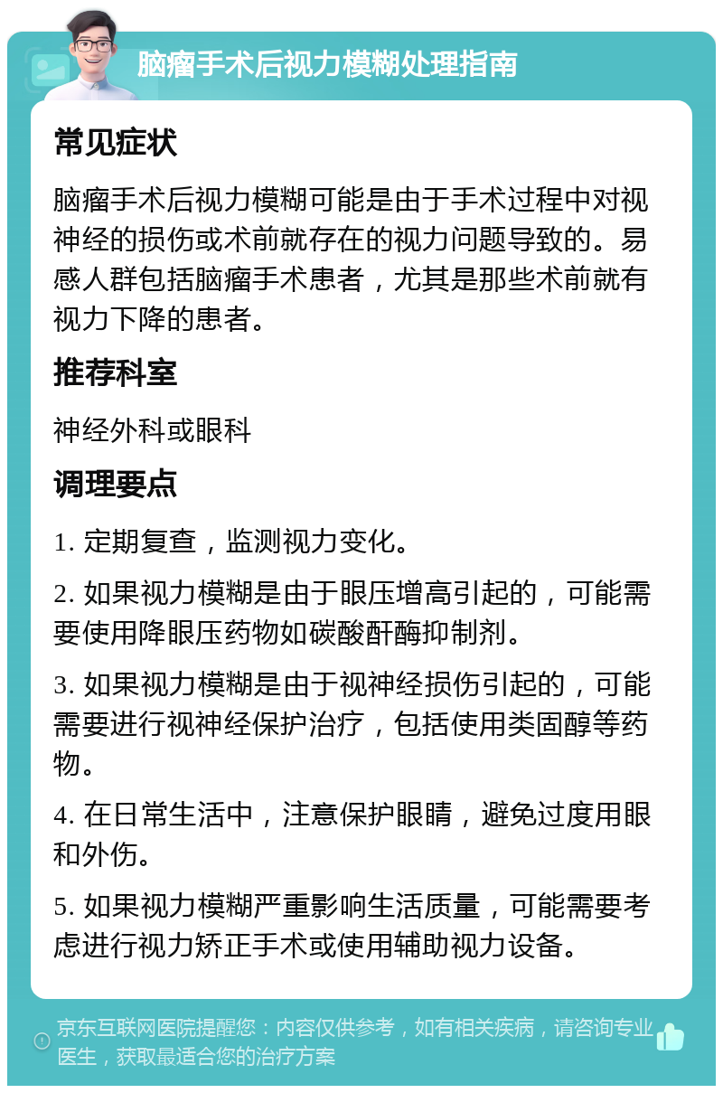 脑瘤手术后视力模糊处理指南 常见症状 脑瘤手术后视力模糊可能是由于手术过程中对视神经的损伤或术前就存在的视力问题导致的。易感人群包括脑瘤手术患者，尤其是那些术前就有视力下降的患者。 推荐科室 神经外科或眼科 调理要点 1. 定期复查，监测视力变化。 2. 如果视力模糊是由于眼压增高引起的，可能需要使用降眼压药物如碳酸酐酶抑制剂。 3. 如果视力模糊是由于视神经损伤引起的，可能需要进行视神经保护治疗，包括使用类固醇等药物。 4. 在日常生活中，注意保护眼睛，避免过度用眼和外伤。 5. 如果视力模糊严重影响生活质量，可能需要考虑进行视力矫正手术或使用辅助视力设备。