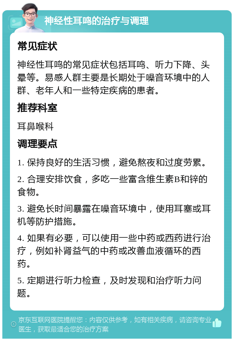 神经性耳鸣的治疗与调理 常见症状 神经性耳鸣的常见症状包括耳鸣、听力下降、头晕等。易感人群主要是长期处于噪音环境中的人群、老年人和一些特定疾病的患者。 推荐科室 耳鼻喉科 调理要点 1. 保持良好的生活习惯，避免熬夜和过度劳累。 2. 合理安排饮食，多吃一些富含维生素B和锌的食物。 3. 避免长时间暴露在噪音环境中，使用耳塞或耳机等防护措施。 4. 如果有必要，可以使用一些中药或西药进行治疗，例如补肾益气的中药或改善血液循环的西药。 5. 定期进行听力检查，及时发现和治疗听力问题。