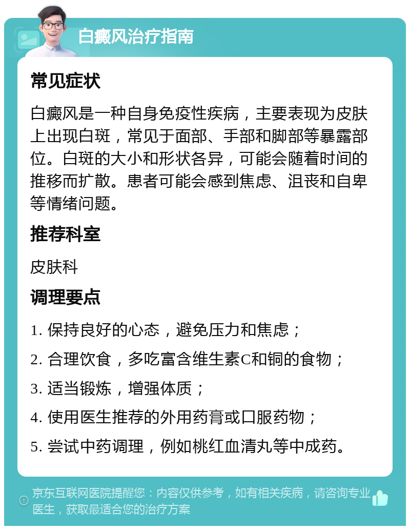 白癜风治疗指南 常见症状 白癜风是一种自身免疫性疾病，主要表现为皮肤上出现白斑，常见于面部、手部和脚部等暴露部位。白斑的大小和形状各异，可能会随着时间的推移而扩散。患者可能会感到焦虑、沮丧和自卑等情绪问题。 推荐科室 皮肤科 调理要点 1. 保持良好的心态，避免压力和焦虑； 2. 合理饮食，多吃富含维生素C和铜的食物； 3. 适当锻炼，增强体质； 4. 使用医生推荐的外用药膏或口服药物； 5. 尝试中药调理，例如桃红血清丸等中成药。