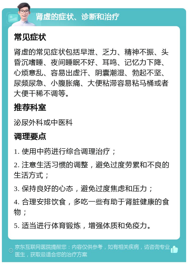 肾虚的症状、诊断和治疗 常见症状 肾虚的常见症状包括早泄、乏力、精神不振、头昏沉嗜睡、夜间睡眠不好、耳鸣、记忆力下降、心烦意乱、容易出虚汗、阴囊潮湿、勃起不坚、尿频尿急、小腹胀痛、大便粘滞容易粘马桶或者大便干稀不调等。 推荐科室 泌尿外科或中医科 调理要点 1. 使用中药进行综合调理治疗； 2. 注意生活习惯的调整，避免过度劳累和不良的生活方式； 3. 保持良好的心态，避免过度焦虑和压力； 4. 合理安排饮食，多吃一些有助于肾脏健康的食物； 5. 适当进行体育锻炼，增强体质和免疫力。