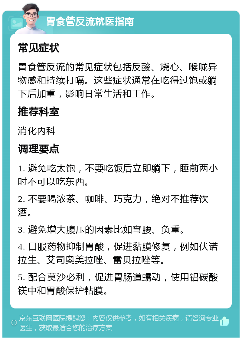 胃食管反流就医指南 常见症状 胃食管反流的常见症状包括反酸、烧心、喉咙异物感和持续打嗝。这些症状通常在吃得过饱或躺下后加重，影响日常生活和工作。 推荐科室 消化内科 调理要点 1. 避免吃太饱，不要吃饭后立即躺下，睡前两小时不可以吃东西。 2. 不要喝浓茶、咖啡、巧克力，绝对不推荐饮酒。 3. 避免增大腹压的因素比如弯腰、负重。 4. 口服药物抑制胃酸，促进黏膜修复，例如伏诺拉生、艾司奥美拉唑、雷贝拉唑等。 5. 配合莫沙必利，促进胃肠道蠕动，使用铝碳酸镁中和胃酸保护粘膜。