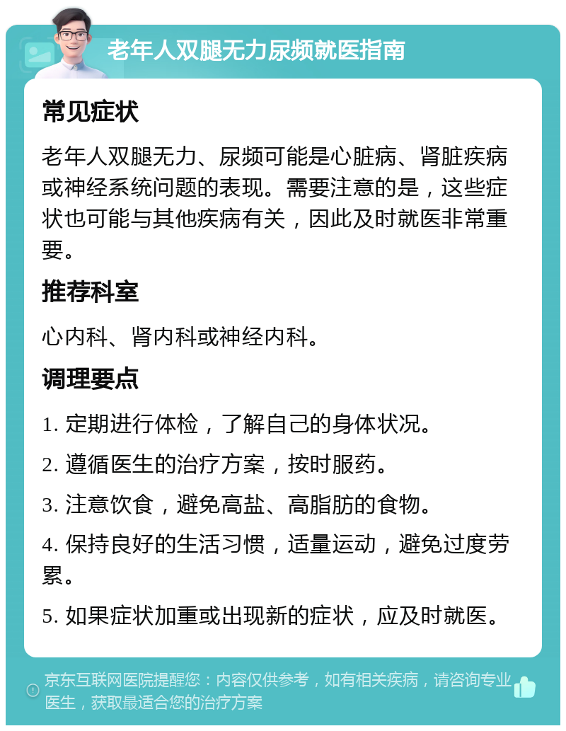 老年人双腿无力尿频就医指南 常见症状 老年人双腿无力、尿频可能是心脏病、肾脏疾病或神经系统问题的表现。需要注意的是，这些症状也可能与其他疾病有关，因此及时就医非常重要。 推荐科室 心内科、肾内科或神经内科。 调理要点 1. 定期进行体检，了解自己的身体状况。 2. 遵循医生的治疗方案，按时服药。 3. 注意饮食，避免高盐、高脂肪的食物。 4. 保持良好的生活习惯，适量运动，避免过度劳累。 5. 如果症状加重或出现新的症状，应及时就医。