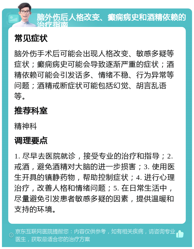 脑外伤后人格改变、癫痫病史和酒精依赖的治疗指南 常见症状 脑外伤手术后可能会出现人格改变、敏感多疑等症状；癫痫病史可能会导致逐渐严重的症状；酒精依赖可能会引发话多、情绪不稳、行为异常等问题；酒精戒断症状可能包括幻觉、胡言乱语等。 推荐科室 精神科 调理要点 1. 尽早去医院就诊，接受专业的治疗和指导；2. 戒酒，避免酒精对大脑的进一步损害；3. 使用医生开具的镇静药物，帮助控制症状；4. 进行心理治疗，改善人格和情绪问题；5. 在日常生活中，尽量避免引发患者敏感多疑的因素，提供温暖和支持的环境。